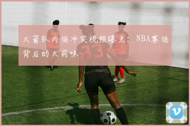 火箭队内场冲突视频曝光：NBA赛场背后的火药味