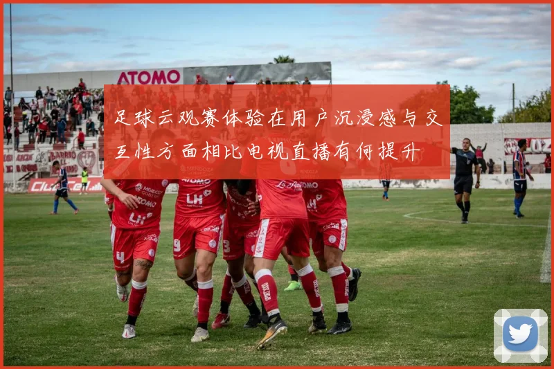足球云观赛体验在用户沉浸感与交互性方面相比电视直播有何提升
